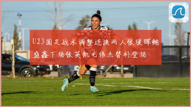 U23国足战术调整连换两人张瑗晖鲍盛鑫下场张英凯毛伟杰替补登场