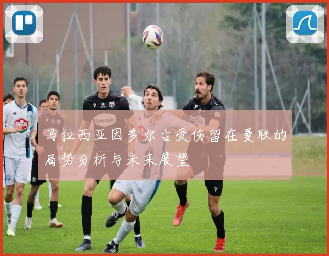 马拉西亚因多尔古受伤留在曼联的局势分析与未来展望