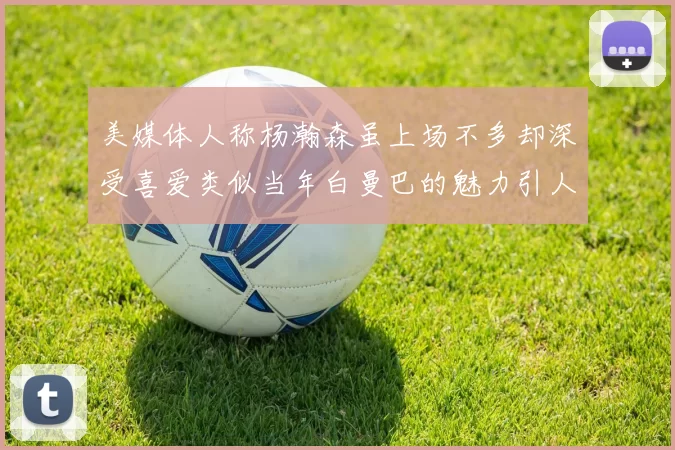 美媒体人称杨瀚森虽上场不多却深受喜爱类似当年白曼巴的魅力引人瞩目