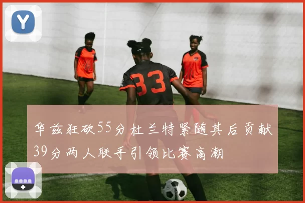 华兹狂砍55分杜兰特紧随其后贡献39分两人联手引领比赛高潮