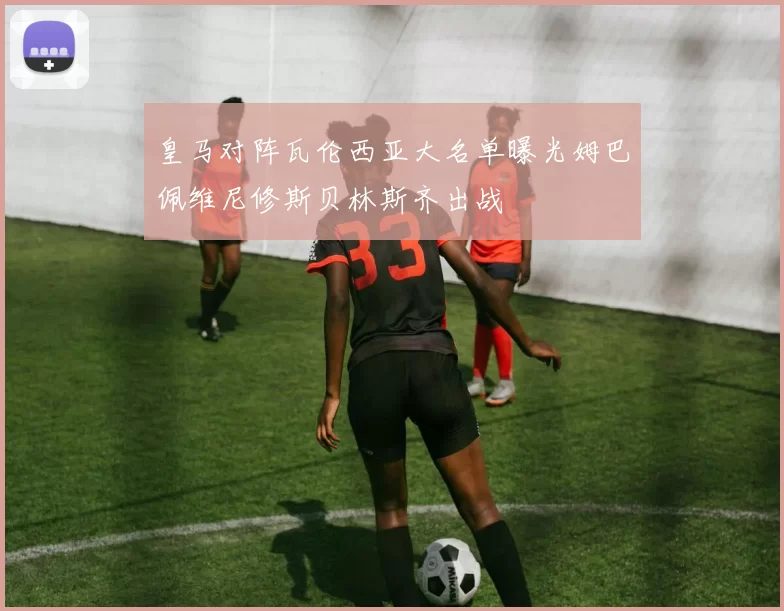 皇马对阵瓦伦西亚大名单曝光姆巴佩维尼修斯贝林斯齐出战