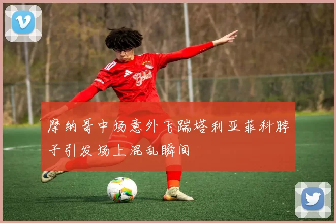 摩纳哥中场意外飞踹塔利亚菲科脖子引发场上混乱瞬间