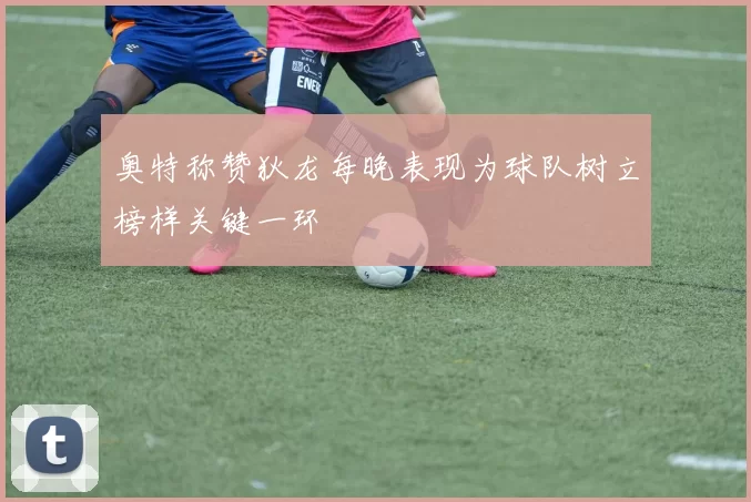 奥特称赞狄龙每晚表现为球队树立榜样关键一环