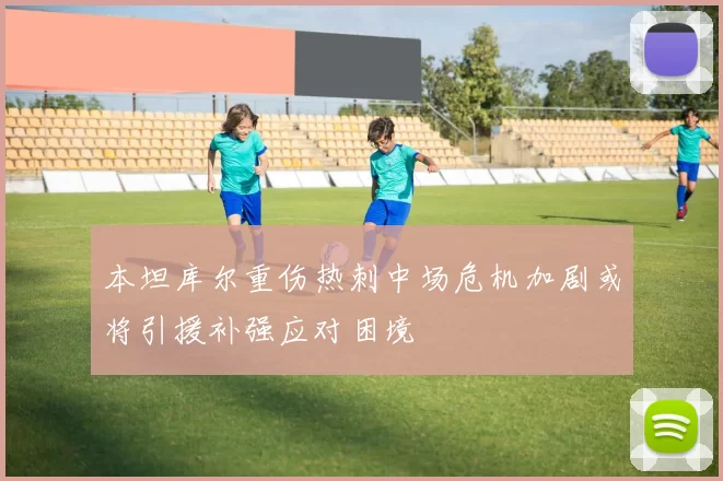 本坦库尔重伤热刺中场危机加剧或将引援补强应对困境