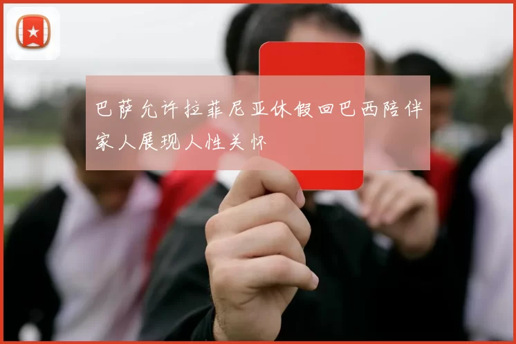 巴萨允许拉菲尼亚休假回巴西陪伴家人展现人性关怀