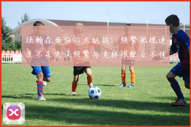 杨瀚森面临四大挑战：频繁犯规速度不足失误频繁与克林根配合不佳