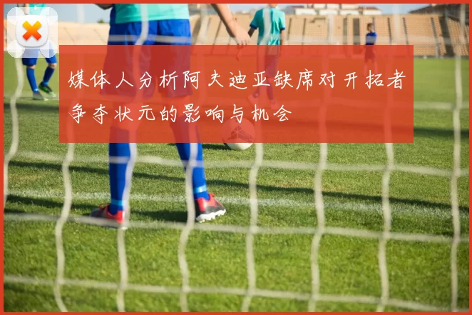 媒体人分析阿夫迪亚缺席对开拓者争夺状元的影响与机会