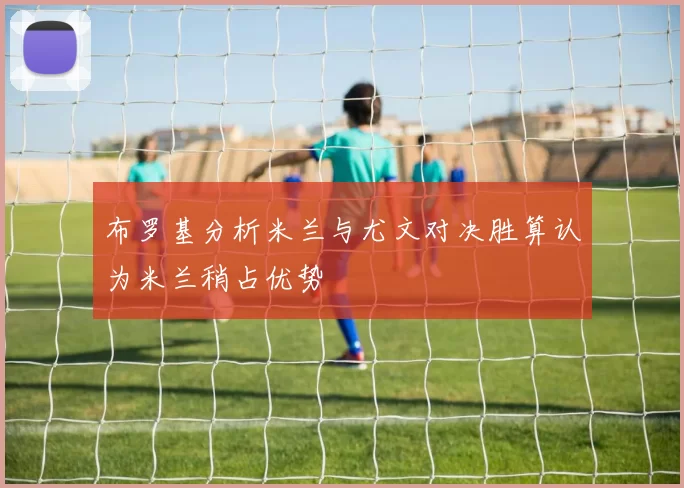 布罗基分析米兰与尤文对决胜算认为米兰稍占优势