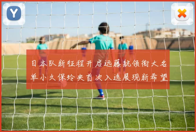 日本队新征程开启远藤航领衔大名单小久保玲央首次入选展现新希望