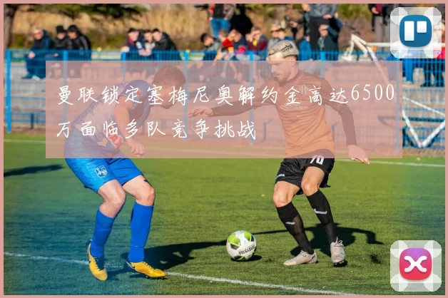 曼联锁定塞梅尼奥解约金高达6500万面临多队竞争挑战