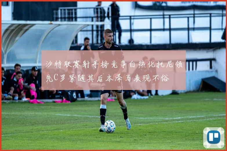 沙特联赛射手榜竞争白热化托尼领先C罗紧随其后本泽马表现不俗