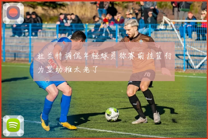 杜兰特调侃年轻球员称赛前挂筐行为显幼稚太老了