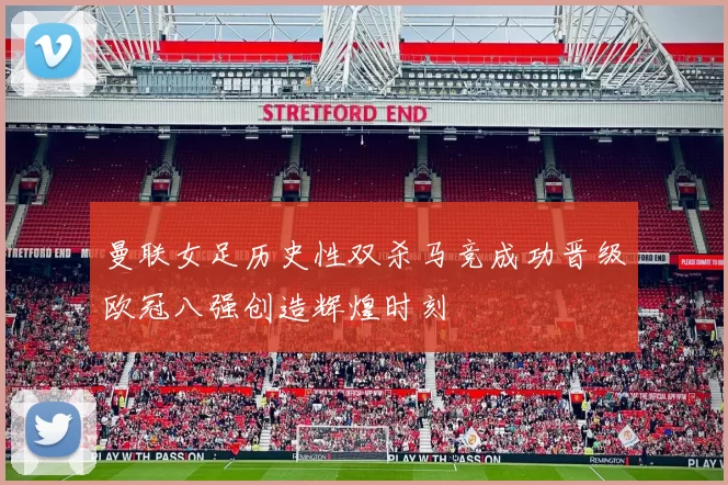 曼联女足历史性双杀马竞成功晋级欧冠八强创造辉煌时刻