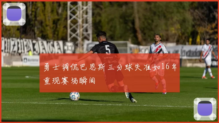 勇士调侃巴恩斯三分球失准如16年重现赛场瞬间