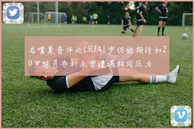 名嘴夏普评论LBJ41岁仍被期待如20岁球员乔科未曾遭遇相同压力