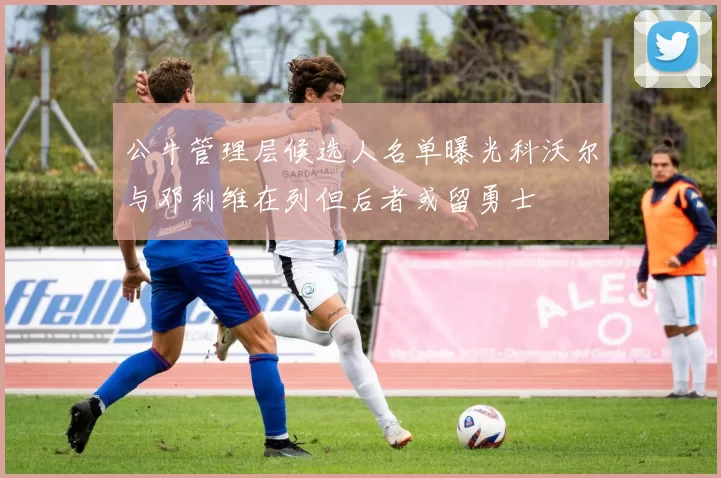 公牛管理层候选人名单曝光科沃尔与邓利维在列但后者或留勇士
