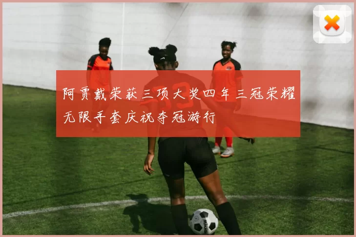 阿贾戴荣获三项大奖四年三冠荣耀无限手套庆祝夺冠游行