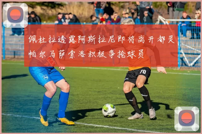 佩杜拉透露阿斯拉尼即将离开都灵帕尔马萨索洛积极争抢球员