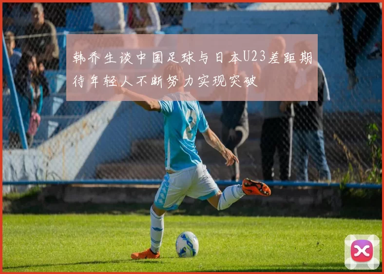 韩乔生谈中国足球与日本U23差距期待年轻人不断努力实现突破