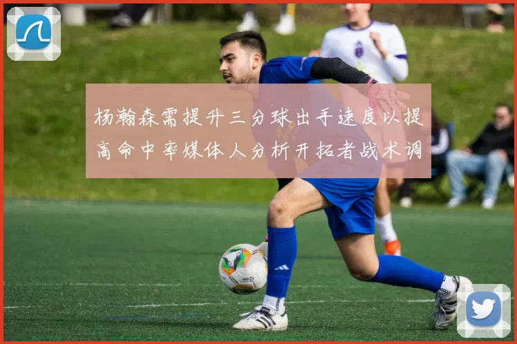 杨瀚森需提升三分球出手速度以提高命中率媒体人分析开拓者战术调整